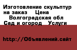 Изготовление скульптур на заказ  › Цена ­ 20 000 - Волгоградская обл. Сад и огород » Услуги   